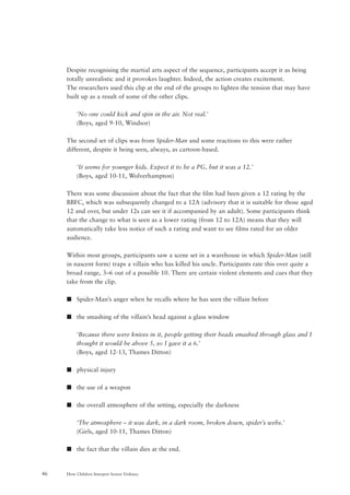 How Children Interpret Screen Violence46
Despite recognising the martial arts aspect of the sequence, participants accept it as being
totally unrealistic and it provokes laughter. Indeed, the action creates excitement.
The researchers used this clip at the end of the groups to lighten the tension that may have
built up as a result of some of the other clips.
‘No one could kick and spin in the air. Not real.’
(Boys, aged 9-10, Windsor)
The second set of clips was from Spider-Man and some reactions to this were rather
different, despite it being seen, always, as cartoon-based.
‘It seems for younger kids. Expect it to be a PG, but it was a 12.’
(Boys, aged 10-11, Wolverhampton)
There was some discussion about the fact that the film had been given a 12 rating by the
BBFC, which was subsequently changed to a 12A (advisory that it is suitable for those aged
12 and over, but under 12s can see it if accompanied by an adult). Some participants think
that the change to what is seen as a lower rating (from 12 to 12A) means that they will
automatically take less notice of such a rating and want to see films rated for an older
audience.
Within most groups, participants saw a scene set in a warehouse in which Spider-Man (still
in nascent form) traps a villain who has killed his uncle. Participants rate this over quite a
broad range, 3–6 out of a possible 10. There are certain violent elements and cues that they
take from the clip.
s Spider-Man’s anger when he recalls where he has seen the villain before
s the smashing of the villain’s head against a glass window
‘Because there were knives in it, people getting their heads smashed through glass and I
thought it would be above 5, so I gave it a 6.’
(Boys, aged 12-13, Thames Ditton)
s physical injury
s the use of a weapon
s the overall atmosphere of the setting, especially the darkness
‘The atmosphere – it was dark, in a dark room, broken down, spider’s webs.’
(Girls, aged 10-11, Thames Ditton)
s the fact that the villain dies at the end.
 