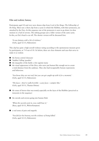 49How Children Interpret Screen Violence
Film and realistic fantasy
Participants aged 10 and over were shown clips from Lord of the Rings: The Fellowship of
the Ring. Most saw a short clip from a scene in which the Hobbits, with their protectors, are
attacked by the Orcs. In this sequence one of the protectors is seen to go down (in slow
motion) in a hail of arrows. The editing groups saw a fuller version of the same scene.
In this, an Orc’s head is cut off. The shorter version will be discussed first:
‘It was fantasy, with a bit of violence.’
(Girls, aged 12-13, Halesowen)
This clip has quite a high overall violence rating according to the spontaneous measure given
by participants, at 7–9 out of 10. As before, there are clear elements and cues that serve to
make it so violent:
s the heroic central character
s ‘baddies’ killing ‘goodies’
s the inequality of the battle: a few against many
s the visual appearance of the Orcs, who were just human-like enough not to create
a total distance from the audience. They also had recognisably human expressions
and behaviour.
‘You know they are not real, but you can get caught up with it for a moment.’
(Girls, aged 12-13, Halesowen)
‘The faces – they’re really horrible – scary faces – vampire like.’
(Girls, aged 10-11, Thames Ditton)
s the sense of horror that was noted; especially on the faces of the Hobbits (perceived as
innocents in the sequence)
s the swords and arrows going into human flesh
‘When the swords went in, you could hear it.’
(Boys, aged 10-11, Wolverhampton)
s a real sense of pain and anguish.
‘You felt for his bravery, not the violence of being killed.’
(Girls, aged 12-13, Halesowen)
 