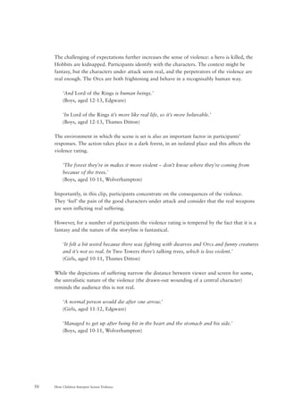 How Children Interpret Screen Violence50
The challenging of expectations further increases the sense of violence: a hero is killed, the
Hobbits are kidnapped. Participants identify with the characters. The context might be
fantasy, but the characters under attack seem real, and the perpetrators of the violence are
real enough. The Orcs are both frightening and behave in a recognisably human way.
‘And Lord of the Rings is human beings.’
(Boys, aged 12-13, Edgware)
‘In Lord of the Rings it’s more like real life, so it’s more believable.’
(Boys, aged 12-13, Thames Ditton)
The environment in which the scene is set is also an important factor in participants’
responses. The action takes place in a dark forest, in an isolated place and this affects the
violence rating.
‘The forest they’re in makes it more violent – don’t know where they’re coming from
because of the trees.’
(Boys, aged 10-11, Wolverhampton)
Importantly, in this clip, participants concentrate on the consequences of the violence.
They ‘feel’ the pain of the good characters under attack and consider that the real weapons
are seen inflicting real suffering.
However, for a number of participants the violence rating is tempered by the fact that it is a
fantasy and the nature of the storyline is fantastical.
‘It felt a bit weird because there was fighting with dwarves and Orcs and funny creatures
and it’s not so real. In Two Towers there’s talking trees, which is less violent.’
(Girls, aged 10-11, Thames Ditton)
While the depictions of suffering narrow the distance between viewer and screen for some,
the unrealistic nature of the violence (the drawn-out wounding of a central character)
reminds the audience this is not real.
‘A normal person would die after one arrow.’
(Girls, aged 11-12, Edgware)
‘Managed to get up after being hit in the heart and the stomach and his side.’
(Boys, aged 10-11, Wolverhampton)
 
