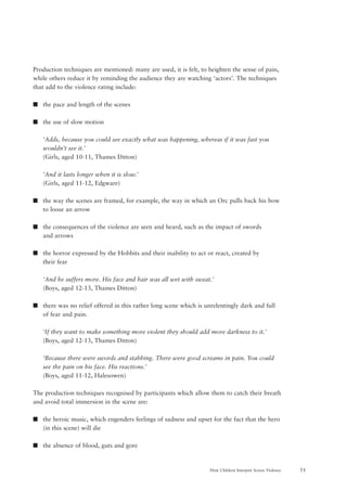 51How Children Interpret Screen Violence
Production techniques are mentioned: many are used, it is felt, to heighten the sense of pain,
while others reduce it by reminding the audience they are watching ‘actors’. The techniques
that add to the violence rating include:
s the pace and length of the scenes
s the use of slow motion
‘Adds, because you could see exactly what was happening, whereas if it was fast you
wouldn’t see it.’
(Girls, aged 10-11, Thames Ditton)
‘And it lasts longer when it is slow.’
(Girls, aged 11-12, Edgware)
s the way the scenes are framed, for example, the way in which an Orc pulls back his bow
to loose an arrow
s the consequences of the violence are seen and heard, such as the impact of swords
and arrows
s the horror expressed by the Hobbits and their inability to act or react, created by
their fear
‘And he suffers more. His face and hair was all wet with sweat.’
(Boys, aged 12-13, Thames Ditton)
s there was no relief offered in this rather long scene which is unrelentingly dark and full
of fear and pain.
‘If they want to make something more violent they should add more darkness to it.’
(Boys, aged 12-13, Thames Ditton)
‘Because there were swords and stabbing. There were good screams in pain. You could
see the pain on his face. His reactions.’
(Boys, aged 11-12, Halesowen)
The production techniques recognised by participants which allow them to catch their breath
and avoid total immersion in the scene are:
s the heroic music, which engenders feelings of sadness and upset for the fact that the hero
(in this scene) will die
s the absence of blood, guts and gore
 