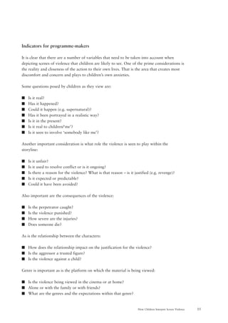55How Children Interpret Screen Violence
Indicators for programme-makers
It is clear that there are a number of variables that need to be taken into account when
depicting scenes of violence that children are likely to see. One of the prime considerations is
the reality and closeness of the action to their own lives. That is the area that creates most
discomfort and concern and plays to children’s own anxieties.
Some questions posed by children as they view are:
s Is it real?
s Has it happened?
s Could it happen (e.g. supernatural)?
s Has it been portrayed in a realistic way?
s Is it in the present?
s Is it real to children/‘me’?
s Is it seen to involve ‘somebody like me’?
Another important consideration is what role the violence is seen to play within the
storyline:
s Is it unfair?
s Is it used to resolve conflict or is it ongoing?
s Is there a reason for the violence? What is that reason – is it justified (e.g. revenge)?
s Is it expected or predictable?
s Could it have been avoided?
Also important are the consequences of the violence:
s Is the perpetrator caught?
s Is the violence punished?
s How severe are the injuries?
s Does someone die?
As is the relationship between the characters:
s How does the relationship impact on the justification for the violence?
s Is the aggressor a trusted figure?
s Is the violence against a child?
Genre is important as is the platform on which the material is being viewed:
s Is the violence being viewed in the cinema or at home?
s Alone or with the family or with friends?
s What are the genres and the expectations within that genre?
 