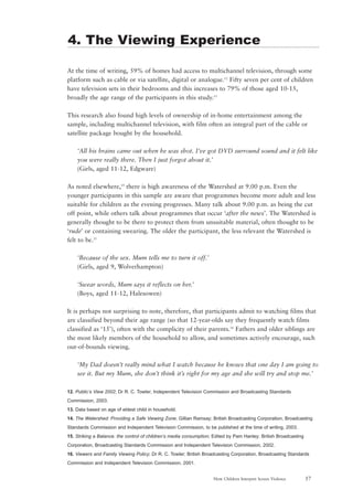 57How Children Interpret Screen Violence
At the time of writing, 59% of homes had access to multichannel television, through some
platform such as cable or via satellite, digital or analogue.12
Fifty seven per cent of children
have television sets in their bedrooms and this increases to 79% of those aged 10-15,
broadly the age range of the participants in this study.13
This research also found high levels of ownership of in-home entertainment among the
sample, including multichannel television, with film often an integral part of the cable or
satellite package bought by the household.
‘All his brains came out when he was shot. I’ve got DVD surround sound and it felt like
you were really there. Then I just forgot about it.’
(Girls, aged 11-12, Edgware)
As noted elsewhere,14
there is high awareness of the Watershed at 9.00 p.m. Even the
younger participants in this sample are aware that programmes become more adult and less
suitable for children as the evening progresses. Many talk about 9.00 p.m. as being the cut
off point, while others talk about programmes that occur ‘after the news’. The Watershed is
generally thought to be there to protect them from unsuitable material, often thought to be
‘rude’ or containing swearing. The older the participant, the less relevant the Watershed is
felt to be.15
‘Because of the sex. Mum tells me to turn it off.’
(Girls, aged 9, Wolverhampton)
‘Swear words, Mum says it reflects on her.’
(Boys, aged 11-12, Halesowen)
It is perhaps not surprising to note, therefore, that participants admit to watching films that
are classified beyond their age range (so that 12-year-olds say they frequently watch films
classified as ‘15’), often with the complicity of their parents.16
Fathers and older siblings are
the most likely members of the household to allow, and sometimes actively encourage, such
out-of-bounds viewing.
‘My Dad doesn’t really mind what I watch because he knows that one day I am going to
see it. But my Mum, she don’t think it’s right for my age and she will try and stop me.’
12. Public’s View 2002; Dr R. C. Towler; Independent Television Commission and Broadcasting Standards
Commission, 2003.
13. Data based on age of eldest child in household.
14. The Watershed: Providing a Safe Viewing Zone; Gillian Ramsay; British Broadcasting Corporation, Broadcasting
Standards Commission and Independent Television Commission, to be published at the time of writing, 2003.
15. Striking a Balance: the control of children’s media consumption; Edited by Pam Hanley; British Broadcasting
Corporation, Broadcasting Standards Commission and Independent Television Commission, 2002.
16. Viewers and Family Viewing Policy; Dr R. C. Towler; British Broadcasting Corporation, Broadcasting Standards
Commission and Independent Television Commission, 2001.
4. The Viewing Experience
 