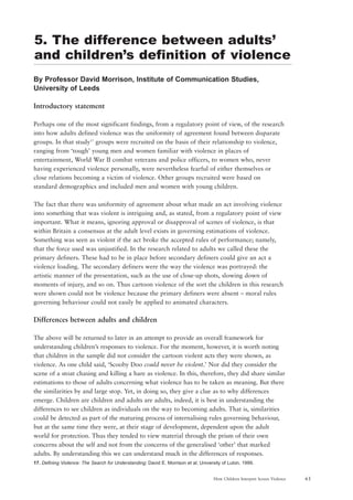 61How Children Interpret Screen Violence
By Professor David Morrison, Institute of Communication Studies,
University of Leeds
Introductory statement
Perhaps one of the most significant findings, from a regulatory point of view, of the research
into how adults defined violence was the uniformity of agreement found between disparate
groups. In that study17
groups were recruited on the basis of their relationship to violence,
ranging from ‘tough’ young men and women familiar with violence in places of
entertainment, World War II combat veterans and police officers, to women who, never
having experienced violence personally, were nevertheless fearful of either themselves or
close relations becoming a victim of violence. Other groups recruited were based on
standard demographics and included men and women with young children.
The fact that there was uniformity of agreement about what made an act involving violence
into something that was violent is intriguing and, as stated, from a regulatory point of view
important. What it means, ignoring approval or disapproval of scenes of violence, is that
within Britain a consensus at the adult level exists in governing estimations of violence.
Something was seen as violent if the act broke the accepted rules of performance; namely,
that the force used was unjustified. In the research related to adults we called these the
primary definers. These had to be in place before secondary definers could give an act a
violence loading. The secondary definers were the way the violence was portrayed: the
artistic manner of the presentation, such as the use of close-up shots, slowing down of
moments of injury, and so on. Thus cartoon violence of the sort the children in this research
were shown could not be violence because the primary definers were absent – moral rules
governing behaviour could not easily be applied to animated characters.
Differences between adults and children
The above will be returned to later in an attempt to provide an overall framework for
understanding children’s responses to violence. For the moment, however, it is worth noting
that children in the sample did not consider the cartoon violent acts they were shown, as
violence. As one child said, ‘Scooby Doo could never be violent.’ Nor did they consider the
scene of a stoat chasing and killing a hare as violence. In this, therefore, they did share similar
estimations to those of adults concerning what violence has to be taken as meaning. But there
the similarities by and large stop. Yet, in doing so, they give a clue as to why differences
emerge. Children are children and adults are adults, indeed, it is best in understanding the
differences to see children as individuals on the way to becoming adults. That is, similarities
could be detected as part of the maturing process of internalising rules governing behaviour,
but at the same time they were, at their stage of development, dependent upon the adult
world for protection. Thus they tended to view material through the prism of their own
concerns about the self and not from the concerns of the generalised ‘other’ that marked
adults. By understanding this we can understand much in the differences of responses.
17. Defining Violence: The Search for Understanding; David E. Morrison et al; University of Luton, 1999.
5. The difference between adults’
and children’s definition of violence
 