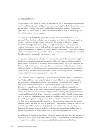 How Children Interpret Screen Violence62
Violence in the news
The perception of the degree of violence in the news was one of the most striking differences
between children and adults. Children in the sample saw a high level of violence in the news,
whereas adults in the previous study considered there to be little violence. This requires
explanation and indeed points to important differences in the manner in which images are
received between the respective groups.
For adults, for something to be violent the actual act had to be violent and had to be
witnessed. This, therefore, excluded most of television news shown in this country, as it is
rare for a camera to actually capture, even in war, the moment of injury to a person.
The destruction of property, which might be caught on camera, was not violence, as
buildings are inanimate objects. Violence had to be against a living thing. Dead bodies or
injury were determined as the effect of violence and not violence itself. This is not to say that
adults were not concerned about how the effects of violence were portrayed in the news, but
that what was seen was usually not violence as such.
In a practical regulatory sense the above is mere semantics, yet it offers a crucial example of
the differences in definitions of violence between adults and children. Children tended to
define violence in terms not of that which was actually witnessed, but of the impression that
the scene made upon them. In some ways this can be accounted for by differences between
adults and children in the ability to make analytical distinction, but in another sense offers
very real insight into what violence means for children, of how they construct something as
violent, not just for news, but programmes in general.
How violent the scenes of September 11, with the destruction of the World Trade Center in
New York, would have been ranked by adult viewers is difficult to say with certainty, for
that research was undertaken before the event. However, extrapolating from responses to
other material shown to the adults, it is probably fair to say that it would have been
described as violent because of the fact it was an ‘unfair event’, but not especially so.
The images seen were of the ‘planes crashing into the towers, buildings collapsing, people
running from the scene, rescue activity, and people either jumping or being blown from the
building and falling to their death. However, in terms of how adults defined violence, that it
had to be seen and it had to be against people not buildings, then more than likely it would
not have been categorised as highly violent. Not so with the children in the sample.
For them it was, almost universally, described as the most violent images they had seen on
television. Indeed, for them, the news in general had a high violence loading in a way not the
case with adults. This is not to say that adults did not find the news often shocking and
disturbing. The images, however, tended to be discussed in terms of taste and decency, of
whether images should be shown, rather than as the witnessing of violence as such.
It would seem, in listening to the children talk about images, and observing their reactions to
images that, unlike adults, they did not filter out parts of images to then ascribe those parts
as violent or not violent, but to extract, or rather build, an impression of violence.
 