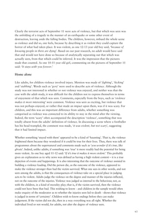 63
Clearly the terrorist acts of September 11 were acts of violence, but that which was seen was
the unfolding of a tragedy in the manner of an earthquake or some other event of
destruction, leaving aside the falling bodies. The children, however, imbued the whole scene
as violence and did so, one feels, because by describing it as violent they could capture the
horror of what had taken place. It was violent, as one 12-13 year old boy said, ‘because of
knowing people in there are dying’. Based on our past research, no adult would have said
that and would not have done so because of analytically separating out that which was
actually seen, from that which could be inferred. It was the impression that the pictures
made that counted. As one 10-11 year old girl, commenting on the pictures of September 11
said: ‘It stays with you forever.’
Home alone
Like adults, for children violence involved injury. Mention was made of ‘fighting’, ‘kicking’
and ‘stabbing’. Words such as ‘gory’ were used to describe acts of violence. Although the
study was not interested in whether or not violence was enjoyed, and neither was that the
case with the adult study, it was difficult for the children not to express themselves in terms
of enjoyment of that which was seen. Comments, especially from the boys, such as ‘violence
makes it more interesting’ were common. Violence was seen as exciting, but violence that
was not perhaps enjoyed, or rather that made an impact upon them, was if it was scary. For
children, and this was an important difference from adults, whether something was
categorised as violence was connected to its ability to stay in the mind after the viewing.
Indeed, the term ‘scary’ often accompanied the description ‘violence’, something that was
totally absent from the adults’ definition of violence. In discussing a scene where a footballer
has his head trampled, the comment was made, ‘it was violent, but not scary’, suggesting
that it had limited impact.
Whether something ‘stayed with them’ appeared to be a kind of ‘haunting’. That is, the violence
frightened them because they wondered if it could be true for their lives. Thus, there was talk of
programmes about the supernatural and comments made such as ‘you wonder if it’s true, like
ghosts’. Indeed, unlike adults, if something was ‘true’ it more readily had the potential for being
more violent. As one boy aged 11-12 said: ‘If it’s true it makes it more violent.’ This probably
gives an explanation as to why news was defined as having a high violent content – it is a true
depiction of events and happenings. It is also interesting that the outcome of violence assisted in
building a violence loading. Did the person die, as the outcome of the violence, appeared to
make the violence stronger than had the victim survived. What one sees in other words, and not
seen among the adults, is that the consequences of violence take on a special place in judging
acts to be violent. Adults judge the violence on the degree and manner of the injuries inflicted,
not on the outcome of the injuries. Violence was judged as internal to the behaviour, not, as
with the children, in a kind of morality play; that is, if the victim survived, then the violence
could not have been that bad. This wishing to know - and children in the sample would often
make enquiry of the moderator as to whether the injuries seen led to death - shows that violence
is judged in terms of ‘certainty’. Children wish to know endings before they can make
judgement. If the victim did not die, then in a way everything was all right. Whether the
individual lived or not would, for adults, not alter the degree of violence seen.
 