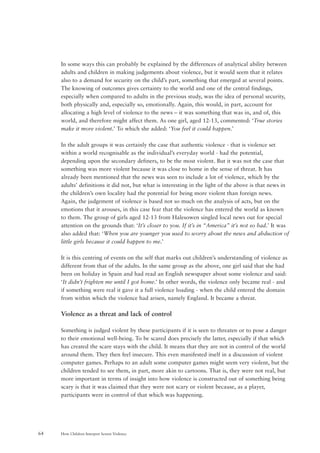 How Children Interpret Screen Violence64
In some ways this can probably be explained by the differences of analytical ability between
adults and children in making judgements about violence, but it would seem that it relates
also to a demand for security on the child’s part, something that emerged at several points.
The knowing of outcomes gives certainty to the world and one of the central findings,
especially when compared to adults in the previous study, was the idea of personal security,
both physically and, especially so, emotionally. Again, this would, in part, account for
allocating a high level of violence to the news – it was something that was in, and of, this
world, and therefore might affect them. As one girl, aged 12-13, commented: ‘True stories
make it more violent.’ To which she added: ‘You feel it could happen.’
In the adult groups it was certainly the case that authentic violence - that is violence set
within a world recognisable as the individual’s everyday world - had the potential,
depending upon the secondary definers, to be the most violent. But it was not the case that
something was more violent because it was close to home in the sense of threat. It has
already been mentioned that the news was seen to include a lot of violence, which by the
adults’ definitions it did not, but what is interesting in the light of the above is that news in
the children’s own locality had the potential for being more violent than foreign news.
Again, the judgement of violence is based not so much on the analysis of acts, but on the
emotions that it arouses, in this case fear that the violence has entered the world as known
to them. The group of girls aged 12-13 from Halesowen singled local news out for special
attention on the grounds that: ‘It’s closer to you. If it’s in “America” it’s not so bad.’ It was
also added that: ‘When you are younger you used to worry about the news and abduction of
little girls because it could happen to me.’
It is this centring of events on the self that marks out children’s understanding of violence as
different from that of the adults. In the same group as the above, one girl said that she had
been on holiday in Spain and had read an English newspaper about some violence and said:
‘It didn’t frighten me until I got home.’ In other words, the violence only became real - and
if something were real it gave it a full violence loading - when the child entered the domain
from within which the violence had arisen, namely England. It became a threat.
Violence as a threat and lack of control
Something is judged violent by these participants if it is seen to threaten or to pose a danger
to their emotional well-being. To be scared does precisely the latter, especially if that which
has created the scare stays with the child. It means that they are not in control of the world
around them. They then feel insecure. This even manifested itself in a discussion of violent
computer games. Perhaps to an adult some computer games might seem very violent, but the
children tended to see them, in part, more akin to cartoons. That is, they were not real, but
more important in terms of insight into how violence is constructed out of something being
scary is that it was claimed that they were not scary or violent because, as a player,
participants were in control of that which was happening.
 