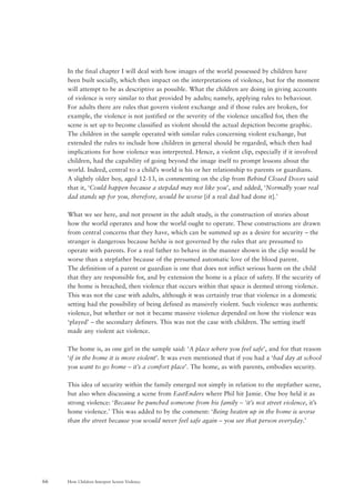 How Children Interpret Screen Violence66
In the final chapter I will deal with how images of the world possessed by children have
been built socially, which then impact on the interpretations of violence, but for the moment
will attempt to be as descriptive as possible. What the children are doing in giving accounts
of violence is very similar to that provided by adults; namely, applying rules to behaviour.
For adults there are rules that govern violent exchange and if those rules are broken, for
example, the violence is not justified or the severity of the violence uncalled for, then the
scene is set up to become classified as violent should the actual depiction become graphic.
The children in the sample operated with similar rules concerning violent exchange, but
extended the rules to include how children in general should be regarded, which then had
implications for how violence was interpreted. Hence, a violent clip, especially if it involved
children, had the capability of going beyond the image itself to prompt lessons about the
world. Indeed, central to a child’s world is his or her relationship to parents or guardians.
A slightly older boy, aged 12-13, in commenting on the clip from Behind Closed Doors said
that it, ‘Could happen because a stepdad may not like you’, and added, ‘Normally your real
dad stands up for you, therefore, would be worse [if a real dad had done it].’
What we see here, and not present in the adult study, is the construction of stories about
how the world operates and how the world ought to operate. These constructions are drawn
from central concerns that they have, which can be summed up as a desire for security – the
stranger is dangerous because he/she is not governed by the rules that are presumed to
operate with parents. For a real father to behave in the manner shown in the clip would be
worse than a stepfather because of the presumed automatic love of the blood parent.
The definition of a parent or guardian is one that does not inflict serious harm on the child
that they are responsible for, and by extension the home is a place of safety. If the security of
the home is breached, then violence that occurs within that space is deemed strong violence.
This was not the case with adults, although it was certainly true that violence in a domestic
setting had the possibility of being defined as massively violent. Such violence was authentic
violence, but whether or not it became massive violence depended on how the violence was
‘played’ – the secondary definers. This was not the case with children. The setting itself
made any violent act violence.
The home is, as one girl in the sample said: ‘A place where you feel safe’, and for that reason
‘if in the home it is more violent’. It was even mentioned that if you had a ‘bad day at school
you want to go home – it’s a comfort place’. The home, as with parents, embodies security.
This idea of security within the family emerged not simply in relation to the stepfather scene,
but also when discussing a scene from EastEnders where Phil hit Jamie. One boy held it as
strong violence: ‘Because he punched someone from his family – ‘it’s not street violence, it’s
home violence.’ This was added to by the comment: ‘Being beaten up in the home is worse
than the street because you would never feel safe again – you see that person everyday.’
 