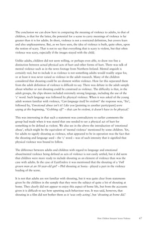 67How Children Interpret Screen Violence
The conclusion we can draw here in comparing the meaning of violence to adults, to that of
children, is that for the latter, the potential for a scene to carry meanings of violence is far
greater than it is for adults. In short, violence is not a restricted definition, but covers fears
and also unpleasantness. But, as we have seen, the idea of violence is built, quite often, upon
the notion of scary. That is not to say that everything that is scary is violent, but that often
violence was scary, especially if the images stayed with the child.
Unlike adults, children did not seem willing, or perhaps even able, to draw too fine a
distinction between actual physical acts of hurt and other forms of hurt. There was talk of
mental violence such as in the news footage from Northern Ireland. Mental anguish is
certainly real, but to include it as violence is not something adults would readily argue for,
or at least it was never raised as violence in the adult research. Many of the children
considered that shouting could be an element within violence. How far this separated them
from the adult definition of violence is difficult to say. There was debate in the adult sample
about whether or not shouting could be construed as violence. The difficulty is that, in the
adult groups, the clips shown included extremely strong language, including the use of the
‘c’ word. Such language was followed by physical violence. When it was asked of the young
adult women familiar with violence, ‘Can language itself be violent?’ the response was, ‘Yes’,
followed by, ‘Emotional abuse isn’t it? Like you [pointing to another participant] were
saying at the beginning, “Gobbing off” – that can be violent, it doesn’t have to be physical.’
This was interesting in that such a statement was contradictory to earlier comments the
group had made when it was stated that one needed to see a physical act of hurt for
something to be defined as violent. We also see in the above the introduction of ‘emotional
abuse’, which might be the equivalent of ‘mental violence’ mentioned by some children. Yet,
for adults to signify shouting as violence, what appeared to be in operation was the fact that
the shouting and language used – the ‘c’ word – was of such intensity that it signified that
physical violence was bound to follow.
The difference between adults and children with regard to language and emotional
abuse/mental violence being defined as acts of violence is not easily settled, but it did seem
that children were more ready to include shouting as an element of violence than was the
case with adults. In the case of EastEnders it was mentioned that the shouting of a ‘Full
grown man at an 18-year-old girl’ – Phil shouting at Sonia - played a part in the violence
loading of the scene.
It is not that adults are not familiar with shouting, but it was quite clear from statements
given by the children in the sample that they were the subject of quite a lot of shouting at
home. They clearly did not appear to enjoy this aspect of home life, but from the accounts
given it is difficult to say how upsetting such behaviour was. It was said, however, that
shouting in a film did not bother them as it ‘was only acting’, but ‘shouting at home did.’
 