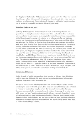 How Children Interpret Screen Violence68
It is the place of the home for children as a sanctuary against harm that at base may account
for differences in how violence on television, video or film is framed. It is a place where one
ought not to feel threatened. This is undoubtedly the case for adults also, but this premium
put on security is witnessed in how screen violence is constructed.
Situation, darkness and scary
Certainly, children appeared more sensitive than adults to the framing of scenes and a
general sense of atmosphere created within a scene. When adults talked about whether an
act was violent or not, it was done in an analytical or clinical fashion. It was because of this
clinical dissection, and operating with a shared set of values about what was legitimate
violence and what was not, that uniformity in agreement of what made something violent
was witnessed. For children, on the other hand, how violence was organised depended on
what, so to speak, it did to them. A great deal of blood and gore was enjoyed, especially by
the boys, and all had seen violent films beyond the categories designated as suitable for
children of their age to watch. Yet, what was interesting, and something never raised in the
adult groups, was the place of reception as an influence on how they related to that which
was seen. This seems to offer a crucial difference in the understanding of violence. It was
stated by boys aged 11-12 that: ‘Cinema is more scary because it’s dark. It’s silent. At home
you have cars going past and someone in the kitchen, and you get your mum and dad with
you.’ This statement talks about not being able to escape, in a cinema, from a realistic
image. Cars going past or having noises from the kitchen made images safer, not as scary.
Indeed, one girl, aged 12-13, supported the boys on this point, noting that: ‘More violent in
the cinema because of sound. The noise is all around. At home you can get out of the room.
At the cinema you are focused on the screen, there’s nothing around to look at.’
Concluding differences
Unlike the study of adults’ understandings of the meaning of violence, where definitions
could be given, the children in this study appeared incapable of doing so. Differences in
analytical ability alone cannot account for this.
The way in which children talked about violence was in terms of how it related to them,
something not found in the adult groups. Thus it was not so much that they had a definition
of violence, of what violence was, but of how they personally responded to that seen.
Important here was whether or not they found the violence threatening. At no point in the
adult groups was ‘scary’ used in conjunction with violence, whereas in the children’s groups
it was frequently drawn upon in a discussion of violence. Thus, the news was more violent
for them than for adults because it was real and what was real might become real for them.
This identification with violence as a threat to them was missing, on the whole, in the study
of adults’ understanding of violence.
 