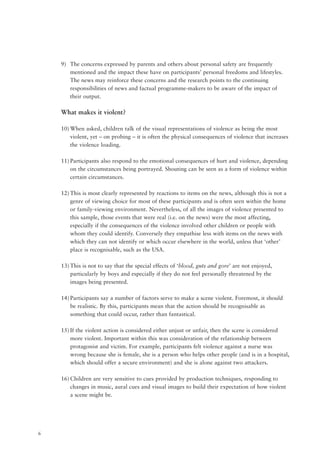 6
9) The concerns expressed by parents and others about personal safety are frequently
mentioned and the impact these have on participants’ personal freedoms and lifestyles.
The news may reinforce these concerns and the research points to the continuing
responsibilities of news and factual programme-makers to be aware of the impact of
their output.
What makes it violent?
10) When asked, children talk of the visual representations of violence as being the most
violent, yet – on probing – it is often the physical consequences of violence that increases
the violence loading.
11) Participants also respond to the emotional consequences of hurt and violence, depending
on the circumstances being portrayed. Shouting can be seen as a form of violence within
certain circumstances.
12) This is most clearly represented by reactions to items on the news, although this is not a
genre of viewing choice for most of these participants and is often seen within the home
or family-viewing environment. Nevertheless, of all the images of violence presented to
this sample, those events that were real (i.e. on the news) were the most affecting,
especially if the consequences of the violence involved other children or people with
whom they could identify. Conversely they empathise less with items on the news with
which they can not identify or which occur elsewhere in the world, unless that ‘other’
place is recognisable, such as the USA.
13) This is not to say that the special effects of ‘blood, guts and gore’ are not enjoyed,
particularly by boys and especially if they do not feel personally threatened by the
images being presented.
14) Participants say a number of factors serve to make a scene violent. Foremost, it should
be realistic. By this, participants mean that the action should be recognisable as
something that could occur, rather than fantastical.
15) If the violent action is considered either unjust or unfair, then the scene is considered
more violent. Important within this was consideration of the relationship between
protagonist and victim. For example, participants felt violence against a nurse was
wrong because she is female, she is a person who helps other people (and is in a hospital,
which should offer a secure environment) and she is alone against two attackers.
16) Children are very sensitive to cues provided by production techniques, responding to
changes in music, aural cues and visual images to build their expectation of how violent
a scene might be.
 