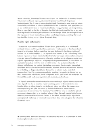 How Children Interpret Screen Violence70
We are concerned, and all liberal democratic societies are, about levels of mediated violence.
Yet dramatic violence is enjoyed, otherwise the popular would hardly be popular.
Such enjoyment, like all taste, is not evenly distributed. One thing for sure, however, is that,
whatever the distribution of taste for violent material that exists in the adult population, we
do not wish the distribution of violent material to the young, or at least not strong violence.
Here we come back to the idea of ‘knowing the child’, of what is good for him or her, and,
most importantly, of knowing what harm such material might inflict. The assumption here is
that exposure to violent material may produce a violent personality, something that is not
functional for civic society of a liberal democratic kind.
Parental rights and concerns
This research, an examination of how children define, give meaning to or understand
mediated violence could not, and did not, address the vexed question of the effects of such
imagery on behaviour. (Full reviews of the literature dealing with the effects tradition of
research can be found elsewhere.)18
The argument over whether or not a relationship exists
between exposure to violent material and violent behaviour ought not to overlook objections
to certain material by adults, parents or otherwise, based on sets of values concerning what
is good. A parent might object to a heavy exposure to programmes that, in value terms, ran
counter to values they wished to instil about the world – the resolution of conflict by
violence might be one, but it might also include programmes that depicted a materialistic
view of the world to the exclusion of other views. In short, whatever the child likes may not
be to the liking of the parent and hence demand for, or attempt at, the control of
consumption. Even if it were demonstrated that watching a heavy diet of violence had no
effect on behaviour it would not follow that parents would agree that it was acceptable for
their child to watch such material, or to watch certain types of violence.
The above is presented as a reminder that because something is enjoyed does not necessarily
make it good, but also to note that even if something cannot be demonstrated to have
harmful effects, in a behavioural or physical sense, it does not follow that concern over
consumption may still exist. The values of parents must be taken into account in
consideration of consumption. The statement, ‘I don’t like my child to watch that type of
programme’ does not have to be based on believed effects that such material might have on
behaviour, but that the material runs counter to that which parents consider is good in a
developmental, intellectual or emotional sense for their child when set against the values that
the parents carry.
18. See among others: A Measure of Uncertainty – The Effects 0f the Mass Media; Dr. G. Cumberbatch, Dr. Howitt;
Broadcasting Standards Commission, 1989.
 