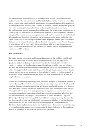 71How Children Interpret Screen Violence
What this research wished to do was to understand how children construed or defined
media violence. The manner in which children talked about real life violence as opposed to
screen violence quite clearly differed, with attitudes towards violence in real life unaffected
by images of violence seen on-screen. However, it seems the case that the children spoken to
were more accepting of images of violence on the screen the more they saw them.
The children in the sample, for example, would compare the scenes shown with other acts of
violence they had witnessed at the cinema and on television to make judgements about the
strength of the violence shown, making comments such as, ‘I’ve seen much worse than that.’
What can be said, from both this and the research among adults, is that familiarity with
screen violence led to visual acceptance of the scenes. Expressed another way, it can be said
that exposure to images of violence reduced the shock value as the viewer ‘learns’ the rules
of how violence will be portrayed – they come to know what to expect. But coming to
expect violence on the screen does not automatically transfer into the different sphere of
reaction to real life violence.
The child’s world
The media are one aspect of the child’s world. Lessons about the world are variable and
drawn from a multiple of sources. We are taught from a very early age, by parents,
guardians, teachers and others responsible for our development, that the resolution of
conflict by violence, or the obtaining of reward by violence, is neither right nor efficient.
Yet what was witnessed from attending the focus groups conducted with children was that
all the efforts, particularly on the part of school teachers, to teach, indeed socialise, children
into the ineffectiveness and wrongness of the resolution of conflict by violence was only a
half-learned lesson. Their existence in the world told them that violence was at times not
simply effective, but necessary.
Indeed, in watching the groups in operation, one of the strengths of the research it seemed to
me was that it got below official statements that children might make about their lives and
into how they operated and negotiated the world at the unofficial level, that is, at their own
level. They were children, but children with lives of their own, attached to adults, but also
removed from them. Questions relating to their own experience of violence were most
interesting, especially their experience of violence within the setting of the school. At first
one tended to receive ‘teacher-speak’ about violence, of how it was wrong. They were
delivering an ideology on violence, which many of them, particularly among the boys, did
not share, or at least they had failed to fully incorporate the ideology as practice. Probing
revealed that they did not accept the adult view of appropriate children’s behaviour.
The lesson that some had clearly drawn was that to remain behaviourally passive in the face
of physical aggression was not to be recommended. In short, the lessons of the schoolyard
worked to undermine or moderate the lessons of the classroom.
 