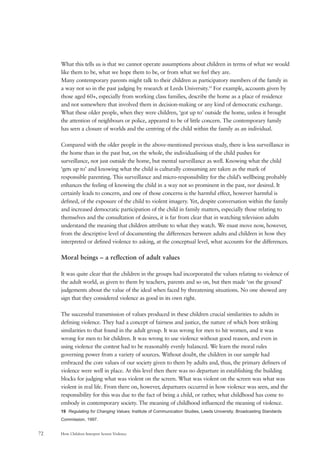 How Children Interpret Screen Violence72
What this tells us is that we cannot operate assumptions about children in terms of what we would
like them to be, what we hope them to be, or from what we feel they are.
Many contemporary parents might talk to their children as participatory members of the family in
a way not so in the past judging by research at Leeds University.19
For example, accounts given by
those aged 60+, especially from working class families, describe the home as a place of residence
and not somewhere that involved them in decision-making or any kind of democratic exchange.
What these older people, when they were children, ‘got up to’ outside the home, unless it brought
the attention of neighbours or police, appeared to be of little concern. The contemporary family
has seen a closure of worlds and the centring of the child within the family as an individual.
Compared with the older people in the above-mentioned previous study, there is less surveillance in
the home than in the past but, on the whole, the individualising of the child pushes for
surveillance, not just outside the home, but mental surveillance as well. Knowing what the child
‘gets up to’ and knowing what the child is culturally consuming are taken as the mark of
responsible parenting. This surveillance and micro-responsibility for the child’s wellbeing probably
enhances the feeling of knowing the child in a way not so prominent in the past, nor desired. It
certainly leads to concern, and one of those concerns is the harmful effect, however harmful is
defined, of the exposure of the child to violent imagery. Yet, despite conversation within the family
and increased democratic participation of the child in family matters, especially those relating to
themselves and the consultation of desires, it is far from clear that in watching television adults
understand the meaning that children attribute to what they watch. We must move now, however,
from the descriptive level of documenting the differences between adults and children in how they
interpreted or defined violence to asking, at the conceptual level, what accounts for the differences.
Moral beings – a reflection of adult values
It was quite clear that the children in the groups had incorporated the values relating to violence of
the adult world, as given to them by teachers, parents and so on, but then made ‘on the ground’
judgements about the value of the ideal when faced by threatening situations. No one showed any
sign that they considered violence as good in its own right.
The successful transmission of values produced in these children crucial similarities to adults in
defining violence. They had a concept of fairness and justice, the nature of which bore striking
similarities to that found in the adult group. It was wrong for men to hit women, and it was
wrong for men to hit children. It was wrong to use violence without good reason, and even in
using violence the contest had to be reasonably evenly balanced. We learn the moral rules
governing power from a variety of sources. Without doubt, the children in our sample had
embraced the core values of our society given to them by adults and, thus, the primary definers of
violence were well in place. At this level then there was no departure in establishing the building
blocks for judging what was violent on the screen. What was violent on the screen was what was
violent in real life. From there on, however, departures occurred in how violence was seen, and the
responsibility for this was due to the fact of being a child, or rather, what childhood has come to
embody in contemporary society. The meaning of childhood influenced the meaning of violence.
19 Regulating for Changing Values; Institute of Communication Studies, Leeds University; Broadcasting Standards
Commission, 1997.
 