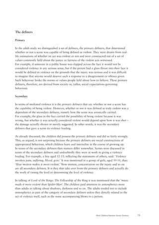 73How Children Interpret Screen Violence
The definers
Primary
In the adult study we distinguished a set of definers, the primary definers, that determined
whether or not a scene was capable of being defined as violent. They were drawn from real-
life estimations of whether an act was violent or not and were constructed out of a set of
values commonly held about the justice or fairness of the violent acts witnessed.
For example, if someone in a public house was slapped across the face it would not be
considered violence in any serious sense, but if the person had a glass thrust into their face it
would be defined as violence on the grounds that the injury was serious and it was difficult
to imagine that anyone would deserve such a response to a disagreement or offence given.
Such behaviour broke the norms or values people held about how to behave. These primary
definers, therefore, are derived from society or, rather, social expectations governing
behaviour.
Secondary
In terms of mediated violence it is the primary definers that say whether or not a scene has
the capability of being violent. However, whether or not it was defined as truly violent was a
dependant of the secondary definers, namely how the scene was artistically carried.
For example, the glass in the face carried the possibility of being violent because it was
wrong, but whether it was actually considered violent would depend upon how it was shot –
the damage actually shown or merely suggested. In other words, it was the secondary
definers that gave a scene its violence loading.
As already discussed, the children did possess the primary definers and did so fairly strongly.
This, as argued, is not surprising because the primary definers are social constructions of
appropriated behaviour, which children learn and internalise in the course of growing up.
In terms of the secondary definers then matters differ somewhat. Scenes were discussed in
terms of the secondary definers and undoubtedly they were at work in giving a violence
loading. For example, a boy aged 12-13, reflecting the statements of others, said: ‘Violence
involves pain, suffering, blood, gore.’ It was mentioned in a group of girls, aged 10-11, that:
‘Slow motion makes it more violent.’ Slow motion, concentration on the injury and so on
are all secondary definers. It is they that take over from the primary definers and actually do
the work of raising the level or determining the level of violence.
In talking of Lord of the Rings: The Fellowship of the Ring it was mentioned that the ‘music
made it more violent than Spider-Man’. The children paid attention to atmospherics more
than adults in talking about shadows, darkness and so on. The adults tended not to include
atmospherics as part of the category of secondary definers unless they directly related to the
act of violence itself, such as the noise accompanying blows to a person.
 