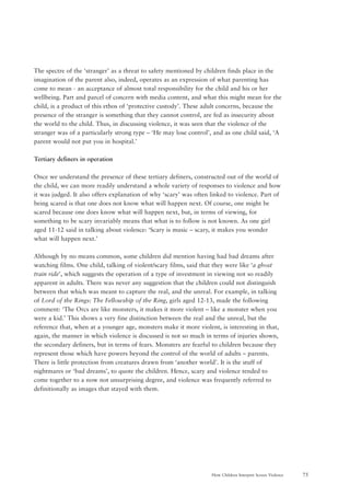 75How Children Interpret Screen Violence
The spectre of the ‘stranger’ as a threat to safety mentioned by children finds place in the
imagination of the parent also, indeed, operates as an expression of what parenting has
come to mean - an acceptance of almost total responsibility for the child and his or her
wellbeing. Part and parcel of concern with media content, and what this might mean for the
child, is a product of this ethos of ‘protective custody’. These adult concerns, because the
presence of the stranger is something that they cannot control, are fed as insecurity about
the world to the child. Thus, in discussing violence, it was seen that the violence of the
stranger was of a particularly strong type – ‘He may lose control’, and as one child said, ‘A
parent would not put you in hospital.’
Tertiary definers in operation
Once we understand the presence of these tertiary definers, constructed out of the world of
the child, we can more readily understand a whole variety of responses to violence and how
it was judged. It also offers explanation of why ‘scary’ was often linked to violence. Part of
being scared is that one does not know what will happen next. Of course, one might be
scared because one does know what will happen next, but, in terms of viewing, for
something to be scary invariably means that what is to follow is not known. As one girl
aged 11-12 said in talking about violence: ‘Scary is music – scary, it makes you wonder
what will happen next.’
Although by no means common, some children did mention having had bad dreams after
watching films. One child, talking of violent/scary films, said that they were like ‘a ghost
train ride’, which suggests the operation of a type of investment in viewing not so readily
apparent in adults. There was never any suggestion that the children could not distinguish
between that which was meant to capture the real, and the unreal. For example, in talking
of Lord of the Rings: The Fellowship of the Ring, girls aged 12-13, made the following
comment: ‘The Orcs are like monsters, it makes it more violent – like a monster when you
were a kid.’ This shows a very fine distinction between the real and the unreal, but the
reference that, when at a younger age, monsters make it more violent, is interesting in that,
again, the manner in which violence is discussed is not so much in terms of injuries shown,
the secondary definers, but in terms of fears. Monsters are fearful to children because they
represent those which have powers beyond the control of the world of adults – parents.
There is little protection from creatures drawn from ‘another world’. It is the stuff of
nightmares or ‘bad dreams’, to quote the children. Hence, scary and violence tended to
come together to a now not unsurprising degree, and violence was frequently referred to
definitionally as images that stayed with them.
 