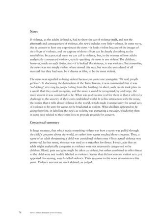 How Children Interpret Screen Violence76
News
If violence, as the adults defined it, had to show the act of violence itself, and not the
aftermath and consequences of violence, the news includes very little violence. In some ways,
this is counter to how one experiences the news – it looks violent because of the images of
the effects of violence, and the capture of those effects can be deeply disturbing to the
sensibilities. In a practical sense we can call it violence, but, in the manner of how adults
analytically constructed violence, strictly speaking the news is not violent. The children,
however, made no such distinction – if it looked like violence, it was violence. But remember,
the news was not simply violent when viewed this way, but was also considered of all
material that they had seen, be it drama or film, to be the most violent.
The news was signalled as being violent because, to quote one youngster: ‘It’s real, people
get hurt’. In discussing the destruction of the Twin Towers, it was commented that it was
‘not acting’, referring to people falling from the building. In short, such events took place in
a world that they could recognise, and the more it could be recognised, by and large, the
more violent it was considered to be. What was real became real for them in that it offered a
challenge to the security of their own established world. It is this interaction with the news,
the stories that it tells about violence in the world, which made it unnecessary for actual acts
of violence to be seen for scenes to be bracketed as violent. What children appeared to be
doing therefore, in labelling the news as violent, was extracting a message, which they then
in some way related to their own lives to provide grounds for concern.
Conceptual summary
In large measure, that which made something violent was how a scene was pulled through
the child’s concerns about the world, or rather how scenes touched those concerns. Thus, a
scene of an adult threatening a child was considered violent even if little actual violence was
portrayed. In that sense, violence was used as a metaphor for threat. Hence, acts that an
adult might analytically categorise as violence were not necessarily categorised so by
children. Blood, pain and gore might be taken as violent, but unless combined to offer threat
to the child were not readily labelled as violence. Scenes that did not contain violent acts, yet
appeared threatening, were labelled violence. Their response to the news demonstrates this
point. Violence was not so much defined, as judged.
 