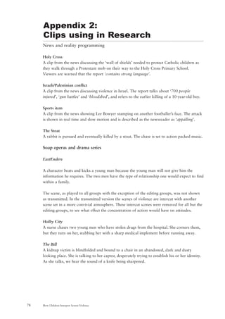 News and reality programming
Holy Cross
A clip from the news discussing the ‘wall of shields’ needed to protect Catholic children as
they walk through a Protestant mob on their way to the Holy Cross Primary School.
Viewers are warned that the report ‘contains strong language’.
Israeli/Palestinian conflict
A clip from the news discussing violence in Israel. The report talks about ‘700 people
injured’, ‘gun battles’ and ‘bloodshed’, and refers to the earlier killing of a 10-year-old boy.
Sports item
A clip from the news showing Lee Bowyer stamping on another footballer’s face. The attack
is shown in real time and slow motion and is described as the newsreader as ‘appalling’.
The Stoat
A rabbit is pursued and eventually killed by a stoat. The chase is set to action packed music.
Soap operas and drama series
EastEnders
A character beats and kicks a young man because the young man will not give him the
information he requires. The two men have the type of relationship one would expect to find
within a family.
The scene, as played to all groups with the exception of the editing groups, was not shown
as transmitted. In the transmitted version the scenes of violence are intercut with another
scene set in a more convivial atmosphere. These intercut scenes were removed for all but the
editing groups, to see what effect the concentration of action would have on attitudes.
Holby City
A nurse chases two young men who have stolen drugs from the hospital. She corners them,
but they turn on her, stabbing her with a sharp medical implement before running away.
The Bill
A kidnap victim is blindfolded and bound to a chair in an abandoned, dark and dusty
looking place. She is talking to her captor, desperately trying to establish his or her identity.
As she talks, we hear the sound of a knife being sharpened.
How Children Interpret Screen Violence78
Appendix 2:
Clips using in Research
 