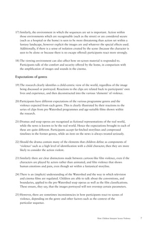 7How Children Interpret Screen Violence
17) Similarly, the environment in which the sequences are set is important. Action within
those environments which are recognisable (such as the street) or are considered secure
(such as a hospital or the home) is seen to be more threatening than action set within a
fantasy landscape, however explicit the images are and whatever the special effects used.
Additionally, if there is a sense of isolation created by the scene (because the character is
seen to be alone or because there is no escape offered) participants react more strongly.
18) The viewing environment can also affect how on-screen material is responded to.
Participants talk of the comfort and security offered by the home, in comparison with
the amplification of images and sounds in the cinema.
Expectations of genres
19) The research clearly identifies a child-centric view of the world, regardless of the image
being discussed or portrayed. Reactions to the clips are related back to participants’ own
lives and experience, and then deconstructed into the various ‘elements’ of violence.
20) Participants have different expectations of the various programme genres and the
violence expected from each genre. This is clearly illustrated by their reactions to the
series of clips from pre-Watershed programmes and age-suitable films shown within
the research.
21) Dramas and soap operas are recognised as fictional representations of the real world,
while the news is known to be the real world. Hence the expectations brought to each of
these are quite different. Participants accept far-fetched storylines and compressed
timelines in the former genres, while an item on the news is always treated seriously.
22) Should the drama contain many of the elements that children define as components of
‘violence’ such as a high level of identification with a child character, then they are more
likely to consider the action violent.
23) Similarly there are clear distinctions made between cartoon-like film violence, even if the
characters are played by actors rather than animated, and film violence that shows
human emotions and pain, even though set within a fantastical storyline.
24) There is an (implicit) understanding of the Watershed and the way in which television
and cinema films are regulated. Children are able to talk about the conventions, and
boundaries, applied to the pre-Watershed soap operas as well as the film classifications.
These ensure, they say, that the images portrayed will not overstep certain parameters.
25) However, there are sometimes inconsistencies in how participants react to scenes of
violence, depending on the genre and other factors such as the context of the
particular sequence.
 