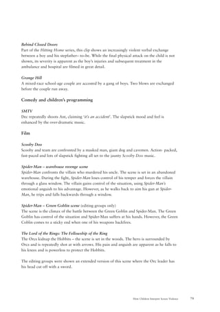79How Children Interpret Screen Violence
Behind Closed Doors
Part of the Hitting Home series, this clip shows an increasingly violent verbal exchange
between a boy and his stepfather– to–be. While the final physical attack on the child is not
shown, its severity is apparent as the boy’s injuries and subsequent treatment in the
ambulance and hospital are filmed in great detail.
Grange Hill
A mixed-race school-age couple are accosted by a gang of boys. Two blows are exchanged
before the couple run away.
Comedy and children’s programming
SMTV
Dec repeatedly shoots Ant, claiming ‘it’s an accident’. The slapstick mood and feel is
enhanced by the over-dramatic music.
Film
Scooby Doo
Scooby and team are confronted by a masked man, giant dog and cavemen. Action- packed,
fast-paced and lots of slapstick fighting all set to the jaunty Scooby Doo music.
Spider-Man – warehouse revenge scene
Spider-Man confronts the villain who murdered his uncle. The scene is set in an abandoned
warehouse. During the fight, Spider-Man loses control of his temper and forces the villain
through a glass window. The villain gains control of the situation, using Spider-Man’s
emotional anguish to his advantage. However, as he walks back to aim his gun at Spider-
Man, he trips and falls backwards through a window.
Spider-Man – Green Goblin scene (editing groups only)
The scene is the climax of the battle between the Green Goblin and Spider-Man. The Green
Goblin has control of the situation and Spider-Man suffers at his hands. However, the Green
Coblin comes to a sticky end when one of his weapons backfires.
The Lord of the Rings: The Fellowship of the Ring
The Orcs kidnap the Hobbits – the scene is set in the woods. The hero is surrounded by
Orcs and is repeatedly shot at with arrows. His pain and anguish are apparent as he falls to
his knees and is powerless to protect the Hobbits.
The editing groups were shown an extended version of this scene where the Orc leader has
his head cut off with a sword.
 
