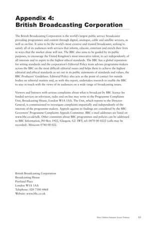 83How Children Interpret Screen Violence
The British Broadcasting Corporation is the world’s largest public service broadcaster
providing programmes and content through digital, analogue, cable and satellite services, as
well as on-line. It aims to be the world’s most creative and trusted broadcaster, seeking to
satisfy all of its audiences with services that inform, educate, entertain and enrich their lives
in ways that the market alone will not. The BBC also aims to be guided by its public
purposes, to encourage the United Kingdom’s most innovative talent, to act independently of
all interests and to aspire to the highest ethical standards. The BBC has a global reputation
for setting standards and the corporation’s Editorial Policy team advises programme-makers
across the BBC on the most difficult editorial issues and helps them to achieve the highest
editorial and ethical standards as set out in its public statements of standards and values, the
BBC Producers’ Guidelines. Editorial Policy also acts as the point of contact for outside
bodies on editorial matters and, as with this report, undertakes research to enable the BBC
to stay in touch with the views of its audiences on a wide range of broadcasting issues.
Viewers and listeners with serious complaints about what is broadcast by BBC licence fee
funded services on television, radio and on-line may write to the Programme Complaints
Unit, Broadcasting House, London W1A 1AA. The Unit, which reports to the Director-
General, is commissioned to investigate complaints impartially and independently of the
interests of the programme-makers. Appeals against its findings are considered by the BBC
Governors’ Programme Complaints Appeals Committee. BBC e-mail addresses are listed on
www.bbc.co.uk/talk. Other comments about BBC programmes and policies can be addressed
to BBC Information, PO Box 1922, Glasgow, G2 3WT, tel: 0870 00 0222 (calls may be
recorded). Minicom 0780 00 022.
British Broadcasting Corporation
Broadcasting House
Portland Place
London W1A 1AA
Telephone: 020 7580 4468
Website: www.bbc.co.uk
Appendix 4:
British Broadcasting Corporation
 