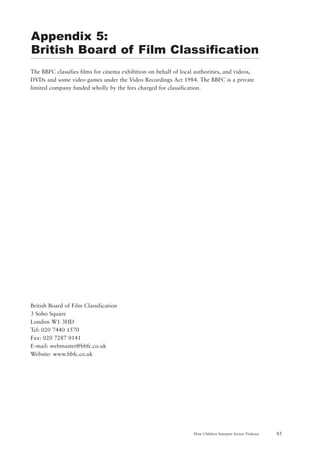 85How Children Interpret Screen Violence
The BBFC classifies films for cinema exhibition on behalf of local authorities, and videos,
DVDs and some video games under the Video Recordings Act 1984. The BBFC is a private
limited company funded wholly by the fees charged for classification.
British Board of Film Classification
3 Soho Square
London W1 3HD
Tel: 020 7440 1570
Fax: 020 7287 0141
E-mail: webmaster@bbfc.co.uk
Website: www.bbfc.co.uk
Appendix 5:
British Board of Film Classification
 