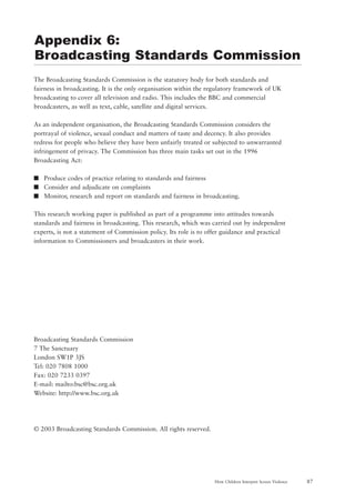 87How Children Interpret Screen Violence
The Broadcasting Standards Commission is the statutory body for both standards and
fairness in broadcasting. It is the only organisation within the regulatory framework of UK
broadcasting to cover all television and radio. This includes the BBC and commercial
broadcasters, as well as text, cable, satellite and digital services.
As an independent organisation, the Broadcasting Standards Commission considers the
portrayal of violence, sexual conduct and matters of taste and decency. It also provides
redress for people who believe they have been unfairly treated or subjected to unwarranted
infringement of privacy. The Commission has three main tasks set out in the 1996
Broadcasting Act:
s Produce codes of practice relating to standards and fairness
s Consider and adjudicate on complaints
s Monitor, research and report on standards and fairness in broadcasting.
This research working paper is published as part of a programme into attitudes towards
standards and fairness in broadcasting. This research, which was carried out by independent
experts, is not a statement of Commission policy. Its role is to offer guidance and practical
information to Commissioners and broadcasters in their work.
Broadcasting Standards Commission
7 The Sanctuary
London SW1P 3JS
Tel: 020 7808 1000
Fax: 020 7233 0397
E-mail: mailto:bsc@bsc.org.uk
Website: http://www.bsc.org.uk
© 2003 Broadcasting Standards Commission. All rights reserved.
Appendix 6:
Broadcasting Standards Commission
 