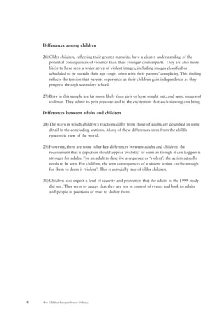 How Children Interpret Screen Violence8
Differences among children
26) Older children, reflecting their greater maturity, have a clearer understanding of the
potential consequences of violence than their younger counterparts. They are also more
likely to have seen a wider array of violent images, including images classified or
scheduled to be outside their age range, often with their parents’ complicity. This finding
reflects the tension that parents experience as their children gain independence as they
progress through secondary school.
27) Boys in this sample are far more likely than girls to have sought out, and seen, images of
violence. They admit to peer pressure and to the excitement that such viewing can bring.
Differences between adults and children
28) The ways in which children’s reactions differ from those of adults are described in some
detail in the concluding sections. Many of these differences stem from the child’s
egocentric view of the world.
29) However, there are some other key differences between adults and children: the
requirement that a depiction should appear ‘realistic’ or seem as though it can happen is
stronger for adults. For an adult to describe a sequence as ‘violent’, the action actually
needs to be seen. For children, the seen consequences of a violent action can be enough
for them to deem it ‘violent’. This is especially true of older children.
30) Children also expect a level of security and protection that the adults in the 1999 study
did not. They seem to accept that they are not in control of events and look to adults
and people in positions of trust to shelter them.
 