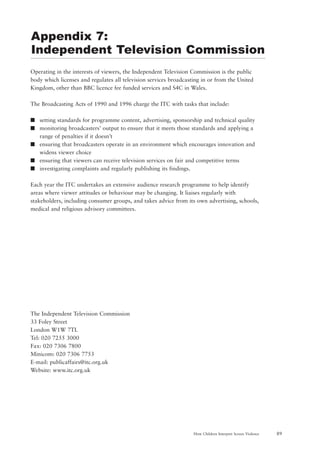 89How Children Interpret Screen Violence
Operating in the interests of viewers, the Independent Television Commission is the public
body which licenses and regulates all television services broadcasting in or from the United
Kingdom, other than BBC licence fee funded services and S4C in Wales.
The Broadcasting Acts of 1990 and 1996 charge the ITC with tasks that include:
s setting standards for programme content, advertising, sponsorship and technical quality
s monitoring broadcasters’ output to ensure that it meets those standards and applying a
range of penalties if it doesn’t
s ensuring that broadcasters operate in an environment which encourages innovation and
widens viewer choice
s ensuring that viewers can receive television services on fair and competitive terms
s investigating complaints and regularly publishing its findings.
Each year the ITC undertakes an extensive audience research programme to help identify
areas where viewer attitudes or behaviour may be changing. It liaises regularly with
stakeholders, including consumer groups, and takes advice from its own advertising, schools,
medical and religious advisory committees.
The Independent Television Commission
33 Foley Street
London W1W 7TL
Tel: 020 7255 3000
Fax: 020 7306 7800
Minicom: 020 7306 7753
E-mail: publicaffairs@itc.org.uk
Website: www.itc.org.uk
Appendix 7:
Independent Television Commission
 
