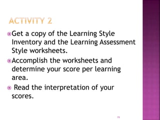Get a copy of the Learning Style
Inventory and the Learning Assessment
Style worksheets.
Accomplish the worksheets and
determine your score per learning
area.
 Read the interpretation of your
scores.
19
 