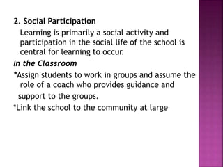 2. Social Participation
Learning is primarily a social activity and
participation in the social life of the school is
central for learning to occur.
In the Classroom
*Assign students to work in groups and assume the
role of a coach who provides guidance and
support to the groups.
*Link the school to the community at large
 