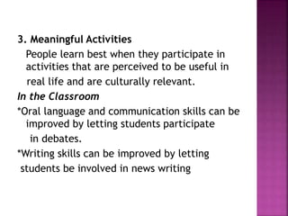 3. Meaningful Activities
People learn best when they participate in
activities that are perceived to be useful in
real life and are culturally relevant.
In the Classroom
*Oral language and communication skills can be
improved by letting students participate
in debates.
*Writing skills can be improved by letting
students be involved in news writing
 