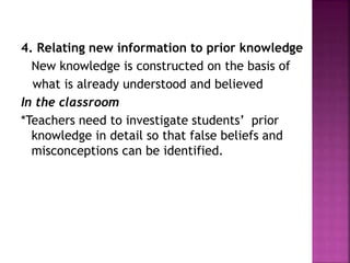 4. Relating new information to prior knowledge
New knowledge is constructed on the basis of
what is already understood and believed
In the classroom
*Teachers need to investigate students’ prior
knowledge in detail so that false beliefs and
misconceptions can be identified.
 