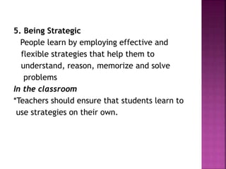 5. Being Strategic
People learn by employing effective and
flexible strategies that help them to
understand, reason, memorize and solve
problems
In the classroom
*Teachers should ensure that students learn to
use strategies on their own.
 