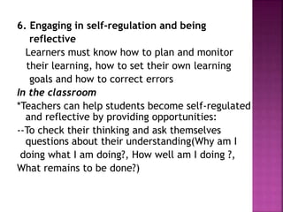 6. Engaging in self-regulation and being
reflective
Learners must know how to plan and monitor
their learning, how to set their own learning
goals and how to correct errors
In the classroom
*Teachers can help students become self-regulated
and reflective by providing opportunities:
--To check their thinking and ask themselves
questions about their understanding(Why am I
doing what I am doing?, How well am I doing ?,
What remains to be done?)
 
