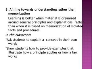 8. Aiming towards understanding rather than
memorization
Learning is better when material is organized
around general principles and explanations, rather
than when it is based on memorization of isolated
facts and procedures.
In the classroom
*Ask students to explain a concept in their own
words
*Show students how to provide examples that
illustrate how a principle applies or how a law
works
 