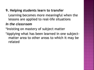 9. Helping students learn to transfer
Learning becomes more meaningful when the
lessons are applied to real-life situations
In the classroom
*Insisting on mastery of subject matter
*Applying what has been learned in one subject-
matter area to other areas to which it may be
related
 