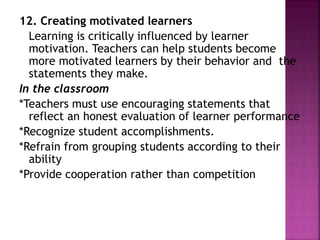 12. Creating motivated learners
Learning is critically influenced by learner
motivation. Teachers can help students become
more motivated learners by their behavior and the
statements they make.
In the classroom
*Teachers must use encouraging statements that
reflect an honest evaluation of learner performance
*Recognize student accomplishments.
*Refrain from grouping students according to their
ability
*Provide cooperation rather than competition
 