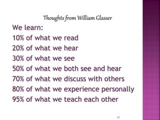 Thoughts from William Glasser
We learn:
10% of what we read
20% of what we hear
30% of what we see
50% of what we both see and hear
70% of what we discuss with others
80% of what we experience personally
95% of what we teach each other
42
 