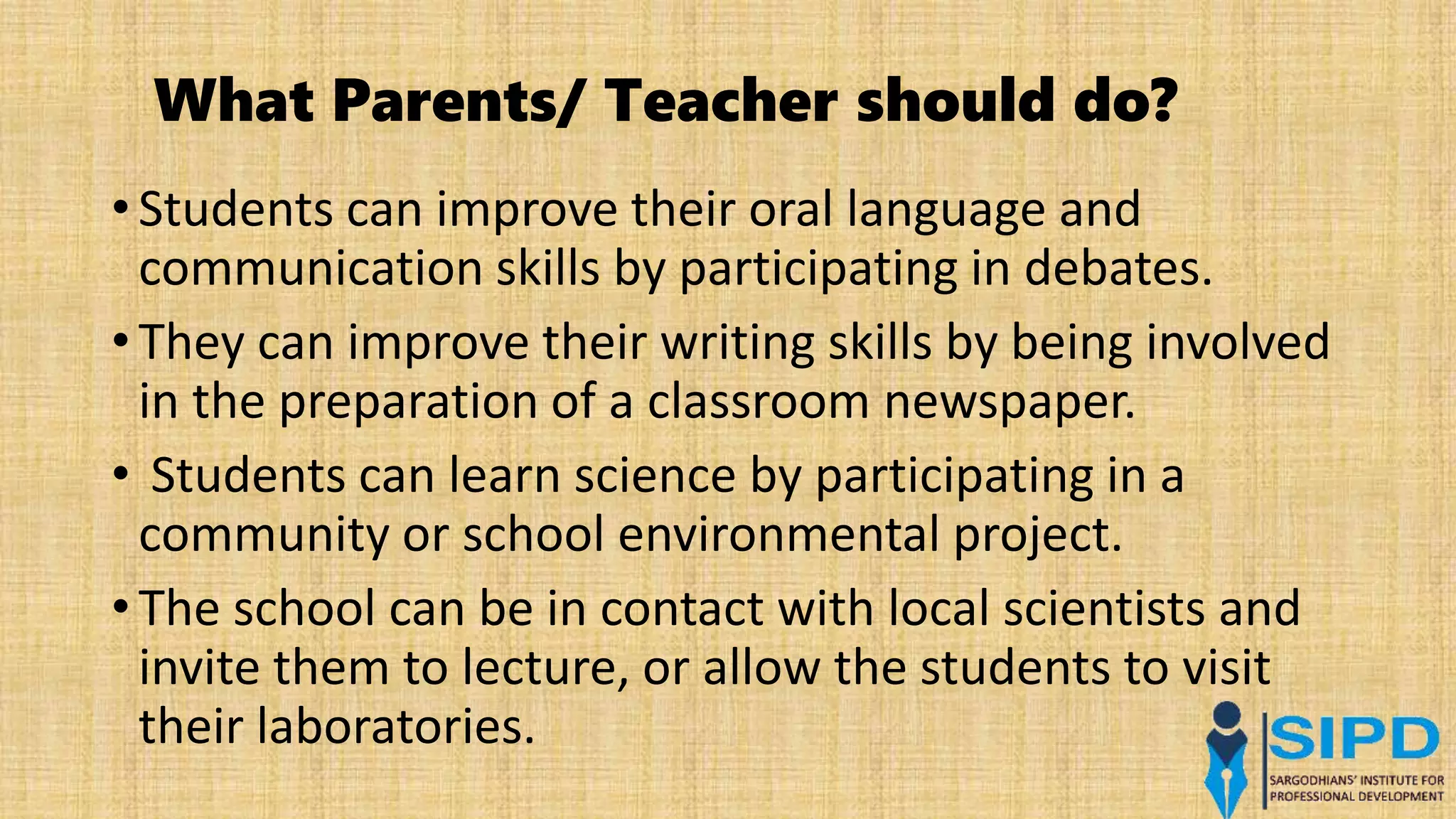 What Parents/ Teacher should do?
• Students can improve their oral language and
communication skills by participating in debates.
• They can improve their writing skills by being involved
in the preparation of a classroom newspaper.
• Students can learn science by participating in a
community or school environmental project.
• The school can be in contact with local scientists and
invite them to lecture, or allow the students to visit
their laboratories.
 