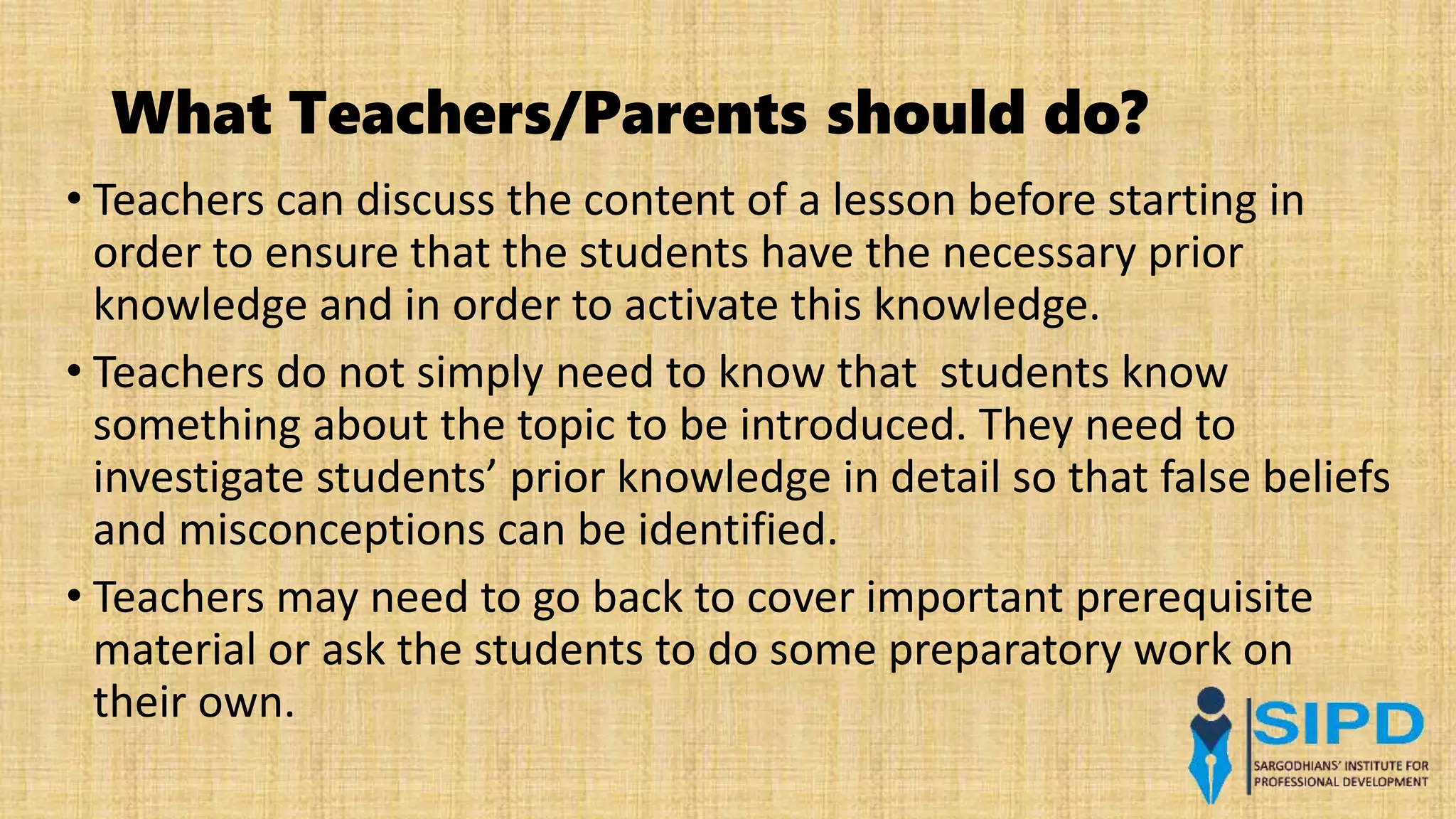 What Teachers/Parents should do?
• Teachers can discuss the content of a lesson before starting in
order to ensure that the students have the necessary prior
knowledge and in order to activate this knowledge.
• Teachers do not simply need to know that students know
something about the topic to be introduced. They need to
investigate students’ prior knowledge in detail so that false beliefs
and misconceptions can be identified.
• Teachers may need to go back to cover important prerequisite
material or ask the students to do some preparatory work on
their own.
 