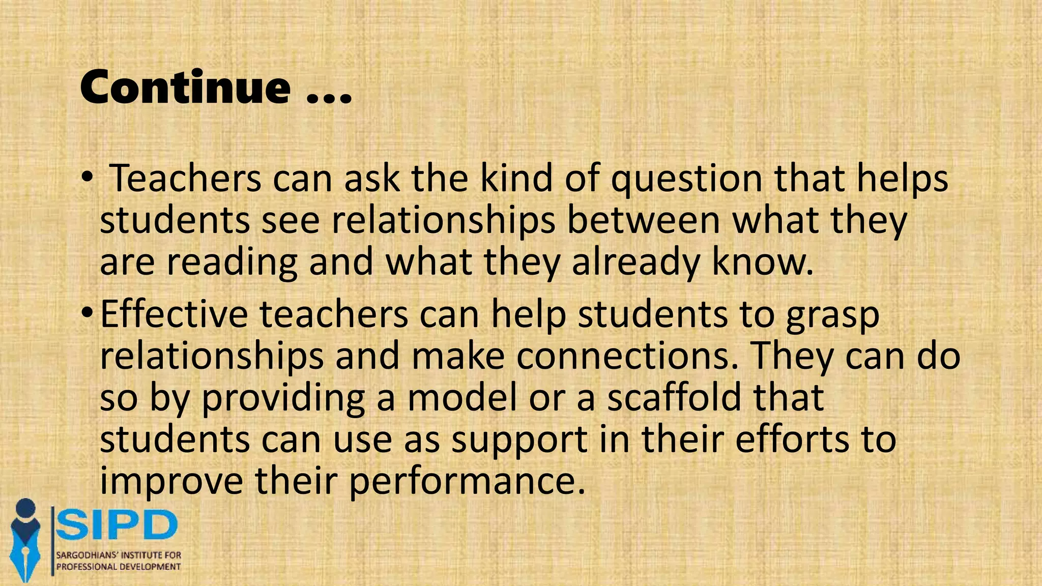 Continue …
• Teachers can ask the kind of question that helps
students see relationships between what they
are reading and what they already know.
•Effective teachers can help students to grasp
relationships and make connections. They can do
so by providing a model or a scaffold that
students can use as support in their efforts to
improve their performance.
 
