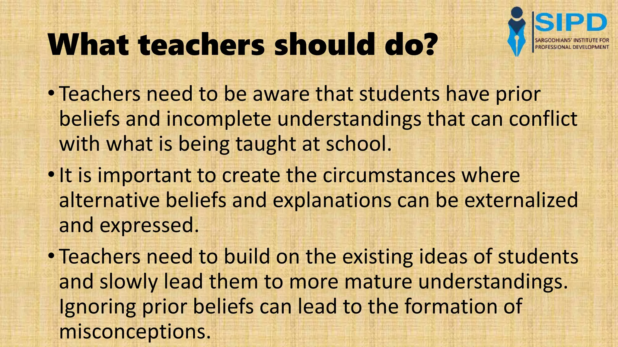 What teachers should do?
• Teachers need to be aware that students have prior
beliefs and incomplete understandings that can conflict
with what is being taught at school.
• It is important to create the circumstances where
alternative beliefs and explanations can be externalized
and expressed.
• Teachers need to build on the existing ideas of students
and slowly lead them to more mature understandings.
Ignoring prior beliefs can lead to the formation of
misconceptions.
 