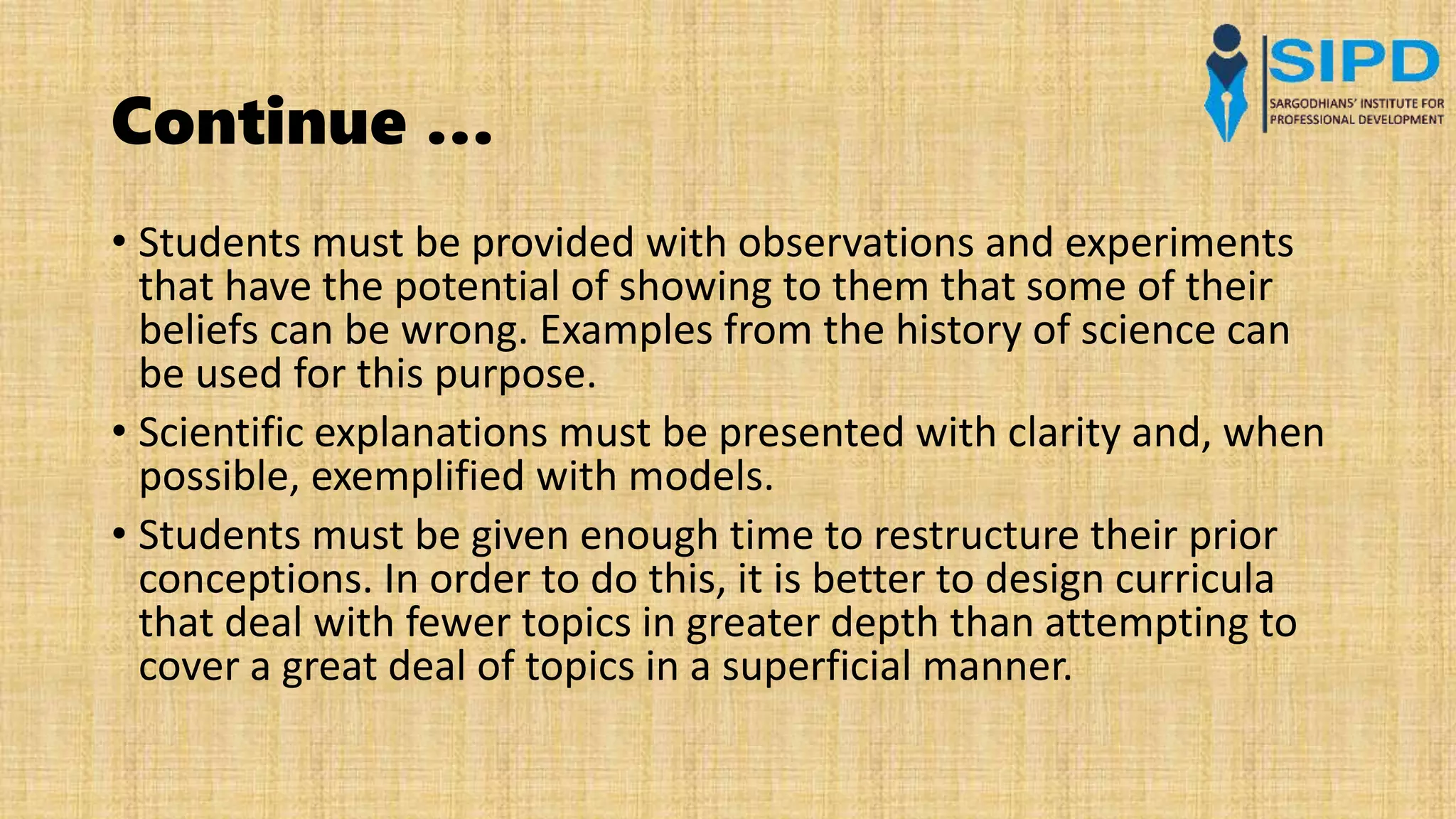 Continue …
• Students must be provided with observations and experiments
that have the potential of showing to them that some of their
beliefs can be wrong. Examples from the history of science can
be used for this purpose.
• Scientific explanations must be presented with clarity and, when
possible, exemplified with models.
• Students must be given enough time to restructure their prior
conceptions. In order to do this, it is better to design curricula
that deal with fewer topics in greater depth than attempting to
cover a great deal of topics in a superficial manner.
 