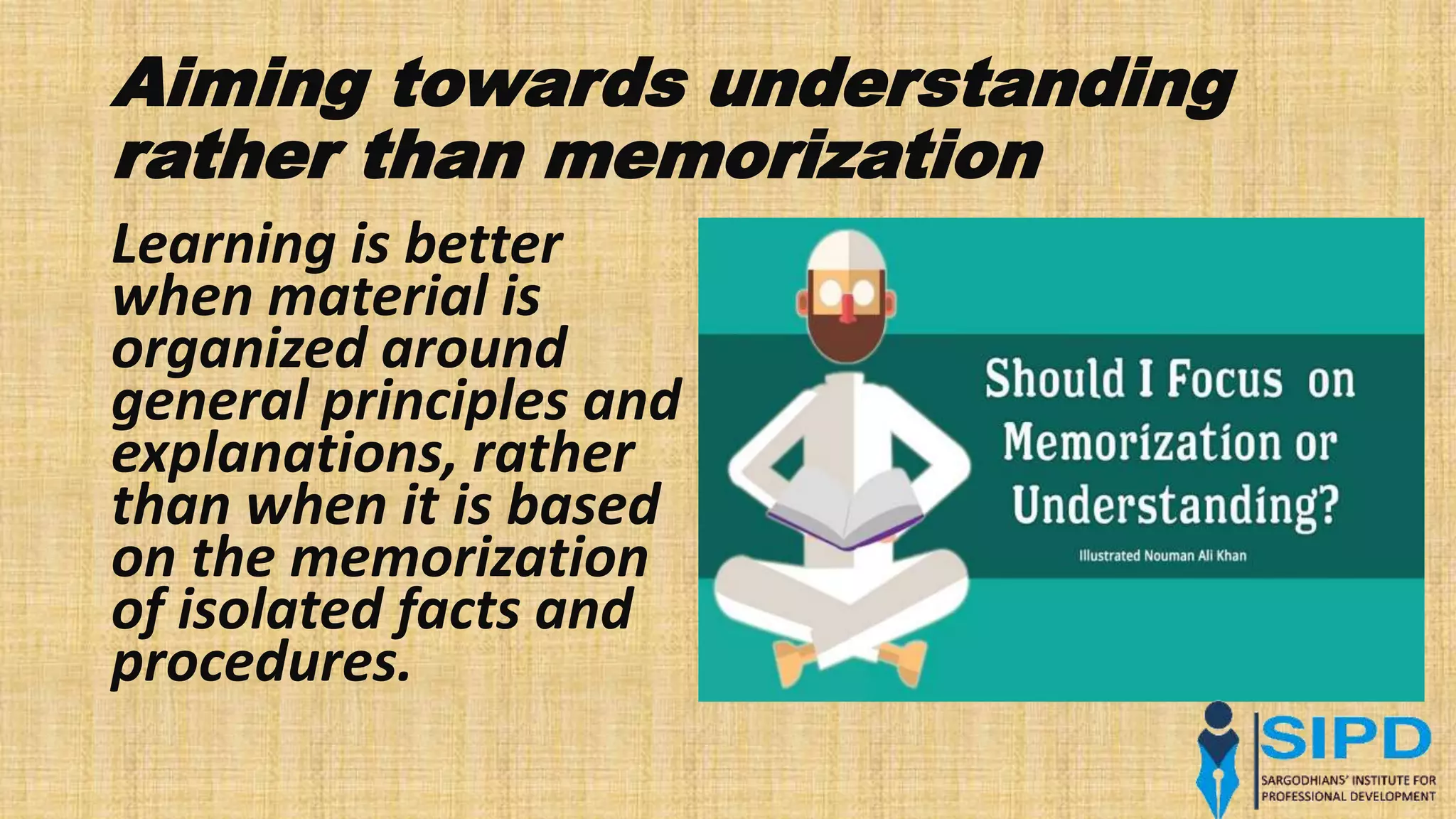 Aiming towards understanding
rather than memorization
Learning is better
when material is
organized around
general principles and
explanations, rather
than when it is based
on the memorization
of isolated facts and
procedures.
 