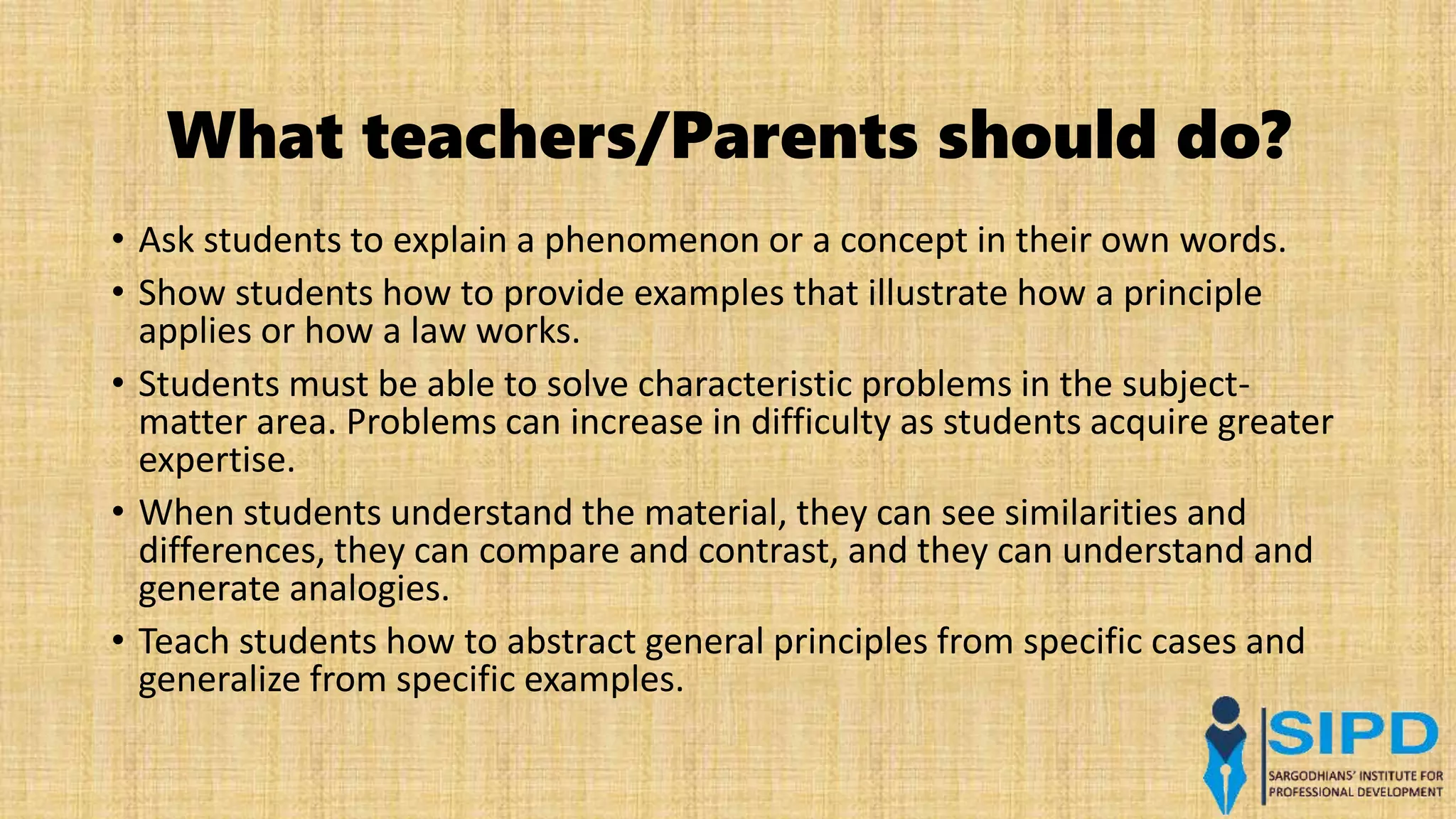 What teachers/Parents should do?
• Ask students to explain a phenomenon or a concept in their own words.
• Show students how to provide examples that illustrate how a principle
applies or how a law works.
• Students must be able to solve characteristic problems in the subject-
matter area. Problems can increase in difficulty as students acquire greater
expertise.
• When students understand the material, they can see similarities and
differences, they can compare and contrast, and they can understand and
generate analogies.
• Teach students how to abstract general principles from specific cases and
generalize from specific examples.
 