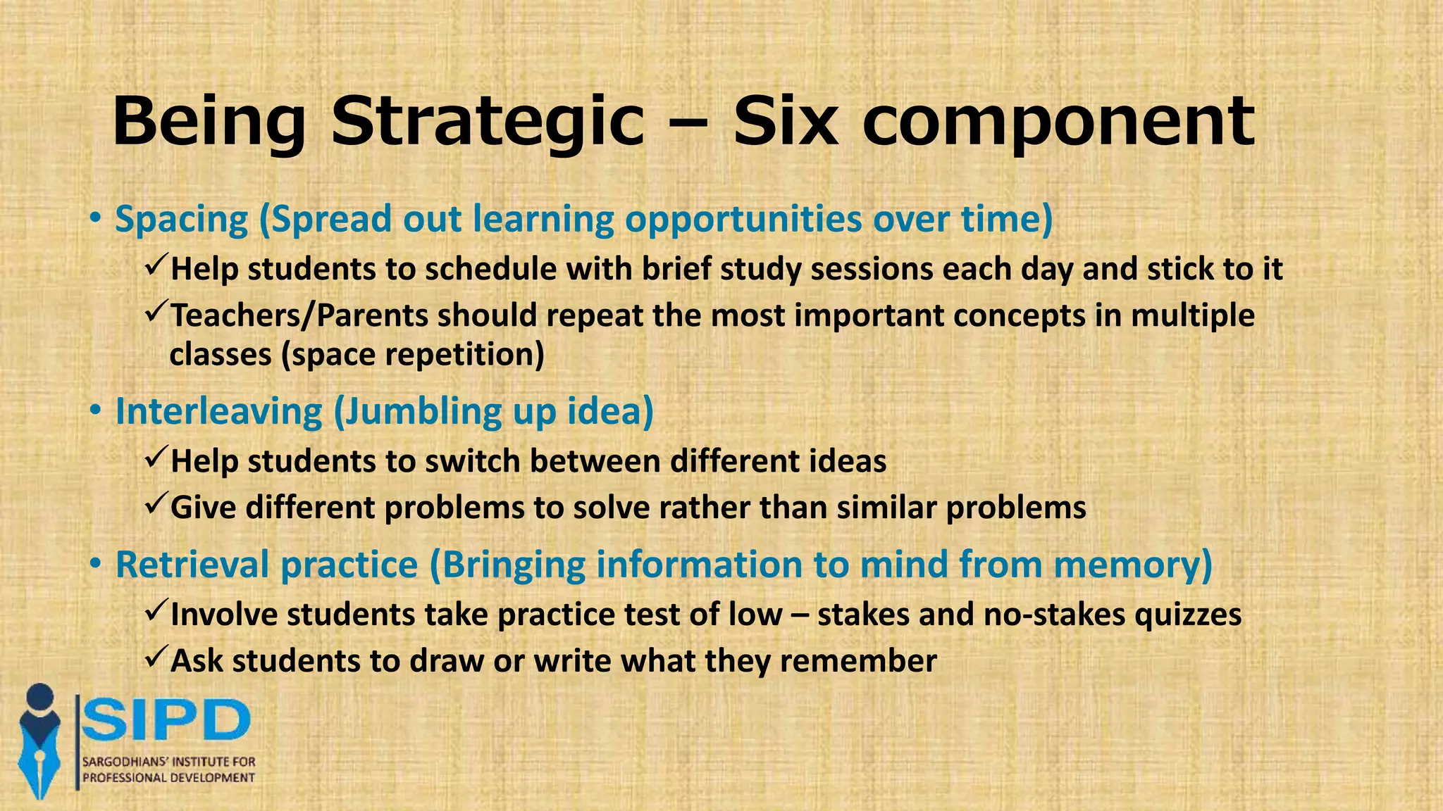 Being Strategic – Six component
• Spacing (Spread out learning opportunities over time)
Help students to schedule with brief study sessions each day and stick to it
Teachers/Parents should repeat the most important concepts in multiple
classes (space repetition)
• Interleaving (Jumbling up idea)
Help students to switch between different ideas
Give different problems to solve rather than similar problems
• Retrieval practice (Bringing information to mind from memory)
Involve students take practice test of low – stakes and no-stakes quizzes
Ask students to draw or write what they remember
 