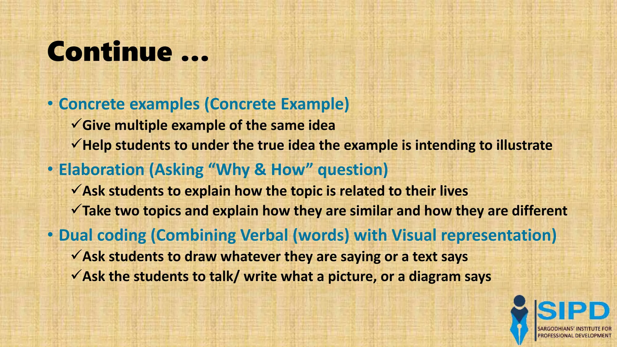 Continue …
• Concrete examples (Concrete Example)
Give multiple example of the same idea
Help students to under the true idea the example is intending to illustrate
• Elaboration (Asking “Why & How” question)
Ask students to explain how the topic is related to their lives
Take two topics and explain how they are similar and how they are different
• Dual coding (Combining Verbal (words) with Visual representation)
Ask students to draw whatever they are saying or a text says
Ask the students to talk/ write what a picture, or a diagram says
 
