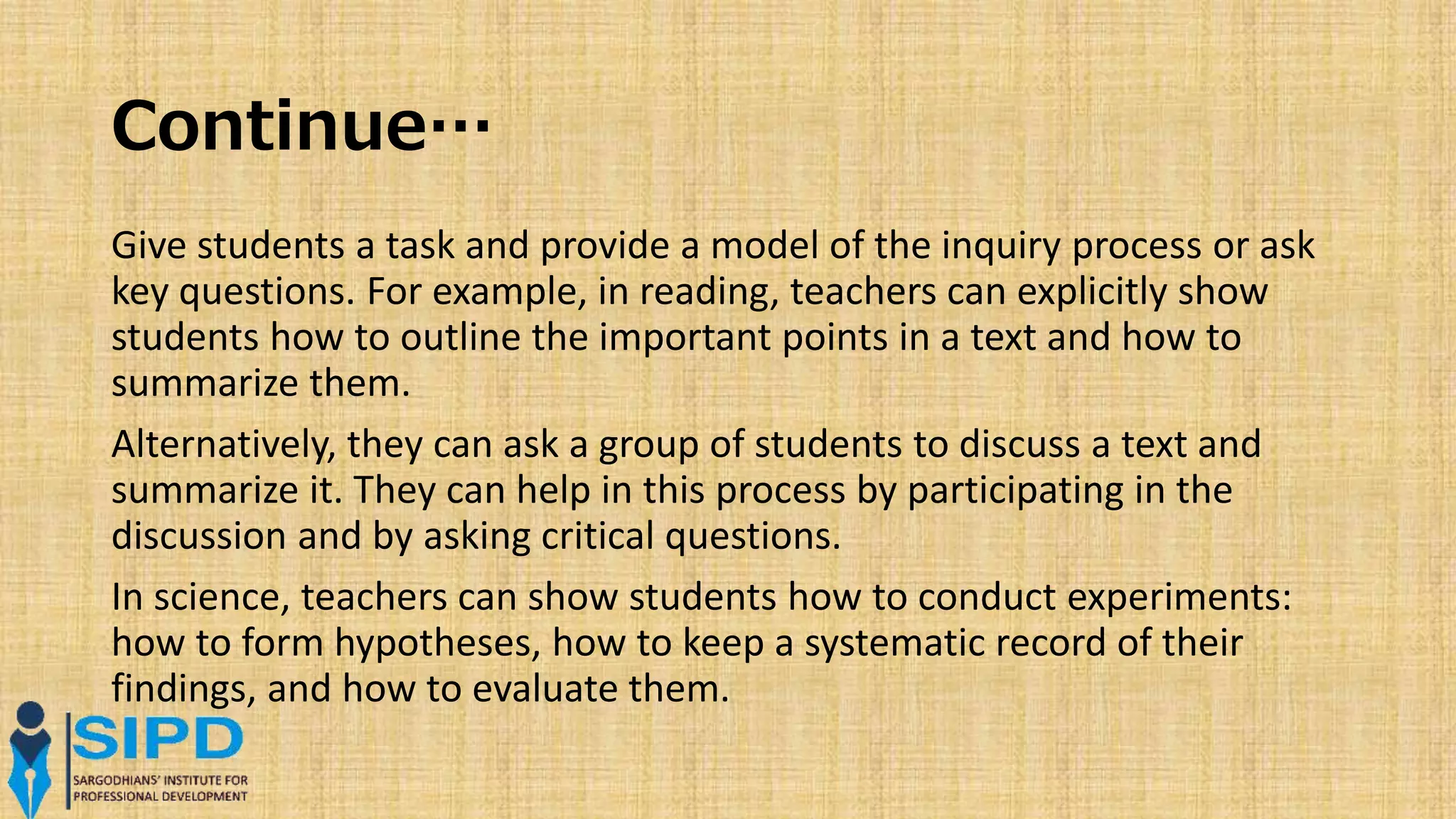 Continue…
Give students a task and provide a model of the inquiry process or ask
key questions. For example, in reading, teachers can explicitly show
students how to outline the important points in a text and how to
summarize them.
Alternatively, they can ask a group of students to discuss a text and
summarize it. They can help in this process by participating in the
discussion and by asking critical questions.
In science, teachers can show students how to conduct experiments:
how to form hypotheses, how to keep a systematic record of their
findings, and how to evaluate them.
 
