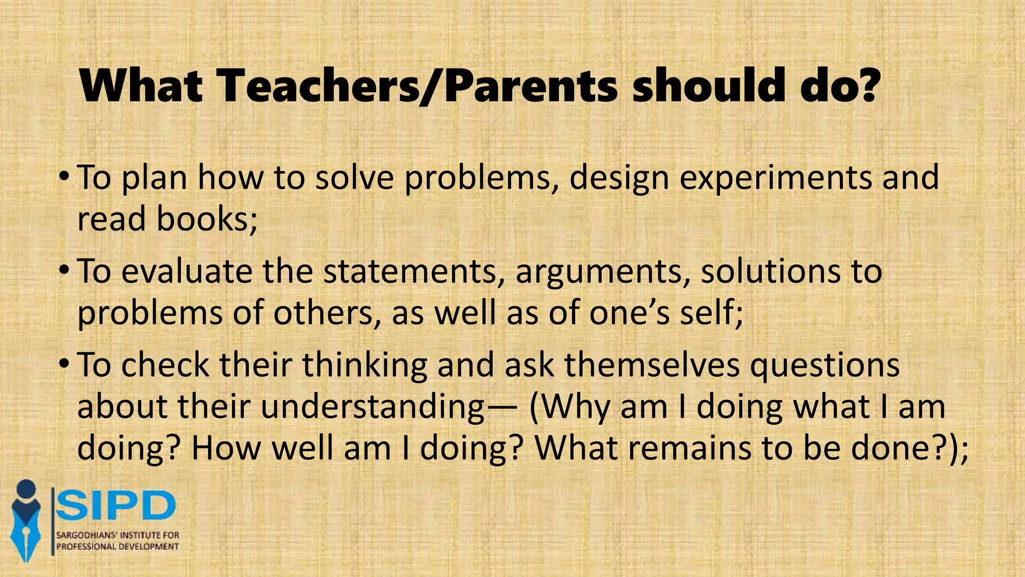 What Teachers/Parents should do?
•To plan how to solve problems, design experiments and
read books;
•To evaluate the statements, arguments, solutions to
problems of others, as well as of one’s self;
•To check their thinking and ask themselves questions
about their understanding— (Why am I doing what I am
doing? How well am I doing? What remains to be done?);
 