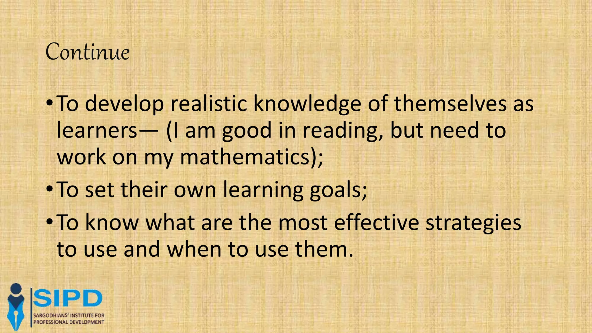 Continue
•To develop realistic knowledge of themselves as
learners— (I am good in reading, but need to
work on my mathematics);
•To set their own learning goals;
•To know what are the most effective strategies
to use and when to use them.
 